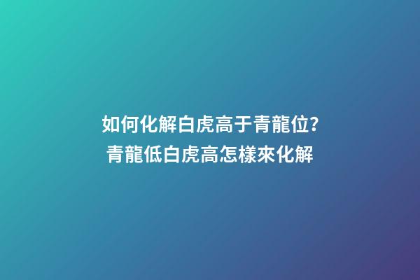 如何化解白虎高于青龍位？ 青龍低白虎高怎樣來化解-第1張-觀點-玄機派